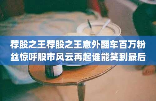 荐股之王荐股之王意外翻车百万粉丝惊呼股市风云再起谁能笑到最后
