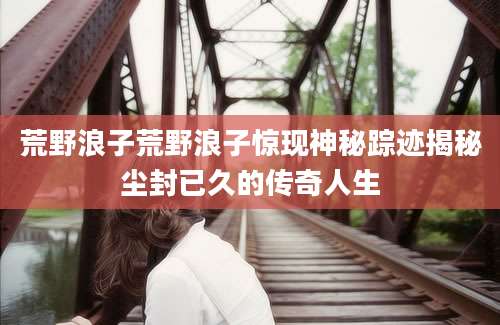 荒野浪子荒野浪子惊现神秘踪迹揭秘尘封已久的传奇人生