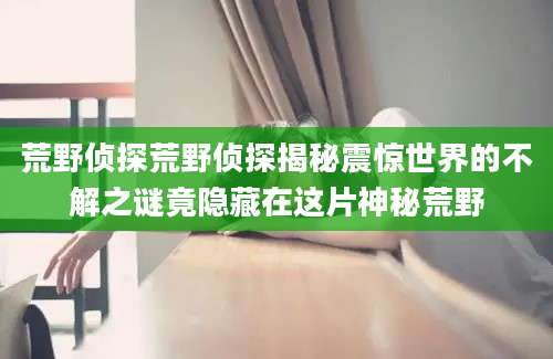 荒野侦探荒野侦探揭秘震惊世界的不解之谜竟隐藏在这片神秘荒野