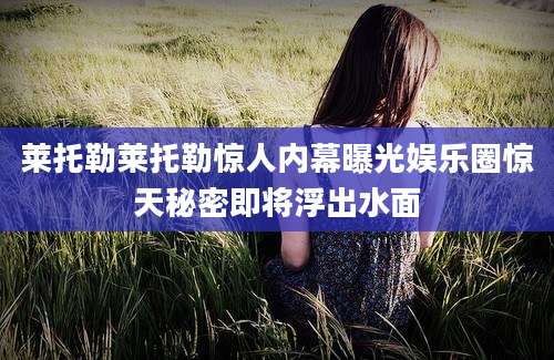 莱托勒莱托勒惊人内幕曝光娱乐圈惊天秘密即将浮出水面