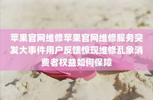 苹果官网维修苹果官网维修服务突发大事件用户反馈惊现维修乱象消费者权益如何保障