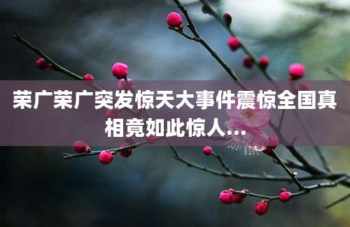 荣广荣广突发惊天大事件震惊全国真相竟如此惊人...