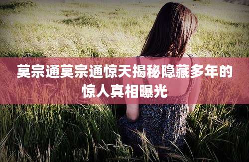 莫宗通莫宗通惊天揭秘隐藏多年的惊人真相曝光
