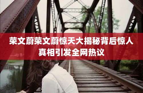 荣文蔚荣文蔚惊天大揭秘背后惊人真相引发全网热议