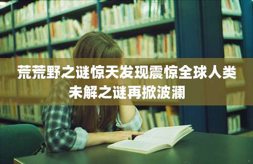 荒荒野之谜惊天发现震惊全球人类未解之谜再掀波澜