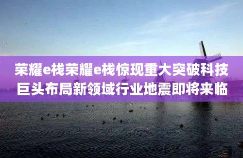荣耀e栈荣耀e栈惊现重大突破科技巨头布局新领域行业地震即将来临