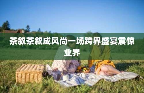 茶叙茶叙成风尚一场跨界盛宴震惊业界