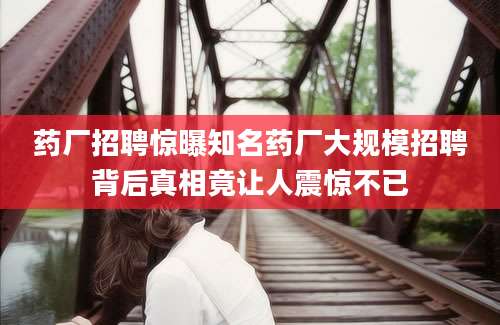 药厂招聘惊曝知名药厂大规模招聘背后真相竟让人震惊不已