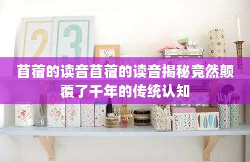 苜蓿的读音苜蓿的读音揭秘竟然颠覆了千年的传统认知