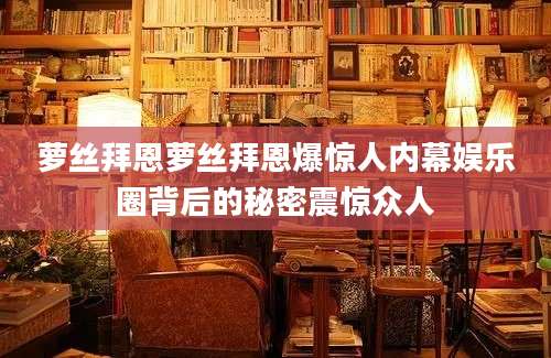 萝丝拜恩萝丝拜恩爆惊人内幕娱乐圈背后的秘密震惊众人