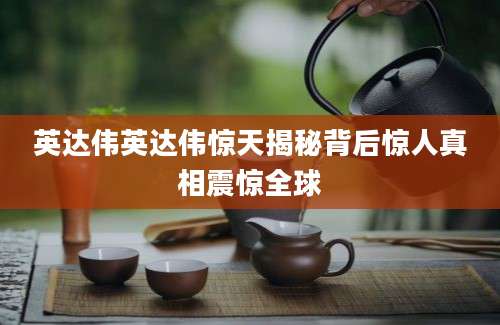 英达伟英达伟惊天揭秘背后惊人真相震惊全球