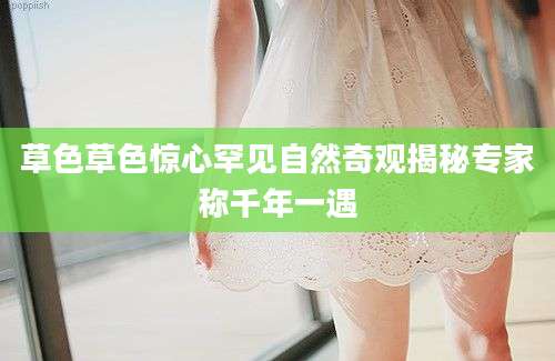 草色草色惊心罕见自然奇观揭秘专家称千年一遇