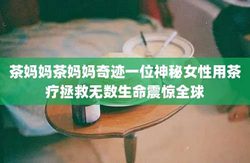 茶妈妈茶妈妈奇迹一位神秘女性用茶疗拯救无数生命震惊全球