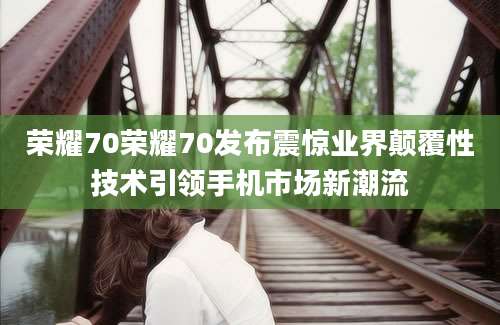 荣耀70荣耀70发布震惊业界颠覆性技术引领手机市场新潮流