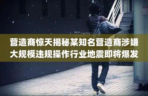 营造商惊天揭秘某知名营造商涉嫌大规模违规操作行业地震即将爆发