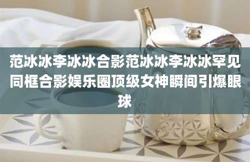 范冰冰李冰冰合影范冰冰李冰冰罕见同框合影娱乐圈顶级女神瞬间引爆眼球