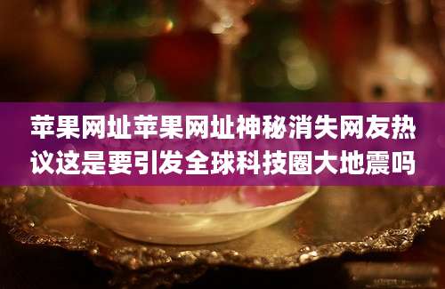 苹果网址苹果网址神秘消失网友热议这是要引发全球科技圈大地震吗