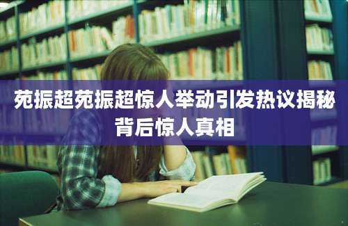 苑振超苑振超惊人举动引发热议揭秘背后惊人真相