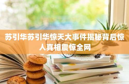 苏引华苏引华惊天大事件揭秘背后惊人真相震惊全网