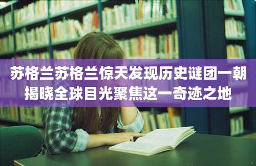 苏格兰苏格兰惊天发现历史谜团一朝揭晓全球目光聚焦这一奇迹之地
