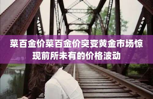 菜百金价菜百金价突变黄金市场惊现前所未有的价格波动