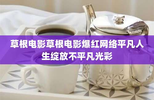 草根电影草根电影爆红网络平凡人生绽放不平凡光彩