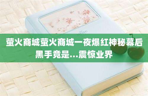 萤火商城萤火商城一夜爆红神秘幕后黑手竟是...震惊业界