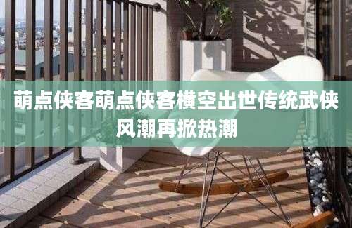萌点侠客萌点侠客横空出世传统武侠风潮再掀热潮