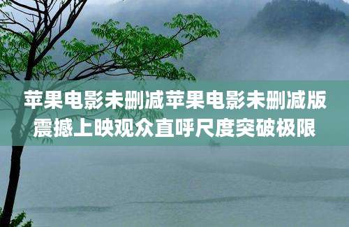 苹果电影未删减苹果电影未删减版震撼上映观众直呼尺度突破极限