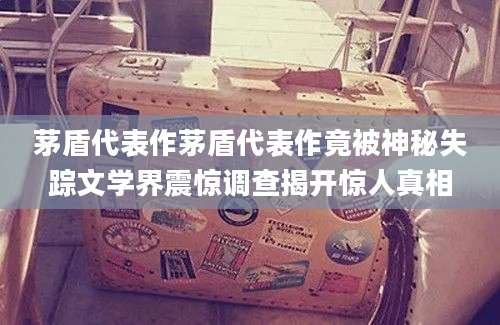茅盾代表作茅盾代表作竟被神秘失踪文学界震惊调查揭开惊人真相