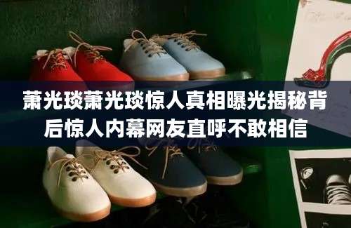 萧光琰萧光琰惊人真相曝光揭秘背后惊人内幕网友直呼不敢相信