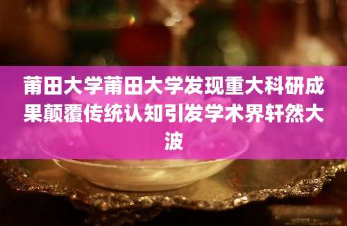莆田大学莆田大学发现重大科研成果颠覆传统认知引发学术界轩然大波