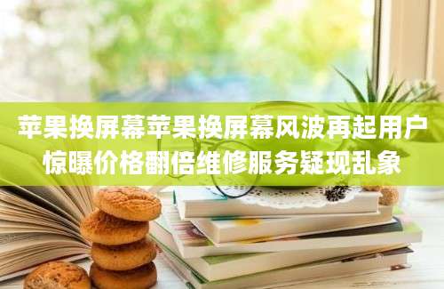 苹果换屏幕苹果换屏幕风波再起用户惊曝价格翻倍维修服务疑现乱象