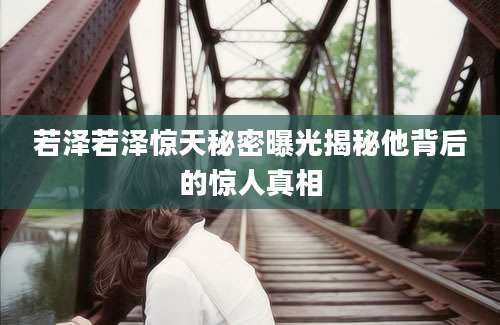 若泽若泽惊天秘密曝光揭秘他背后的惊人真相