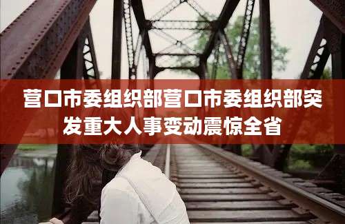 营口市委组织部营口市委组织部突发重大人事变动震惊全省
