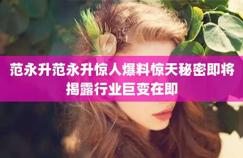 范永升范永升惊人爆料惊天秘密即将揭露行业巨变在即