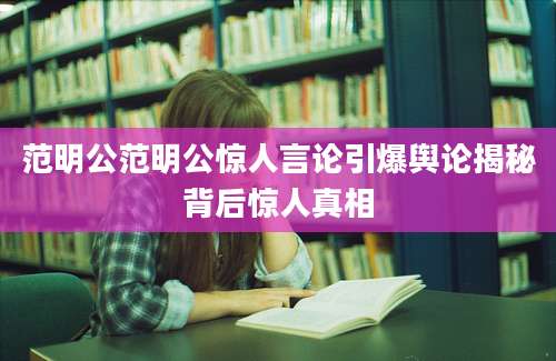 范明公范明公惊人言论引爆舆论揭秘背后惊人真相