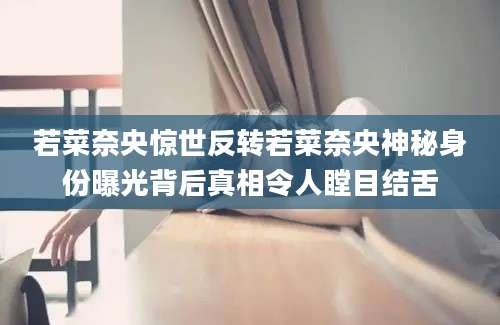 若菜奈央惊世反转若菜奈央神秘身份曝光背后真相令人瞠目结舌