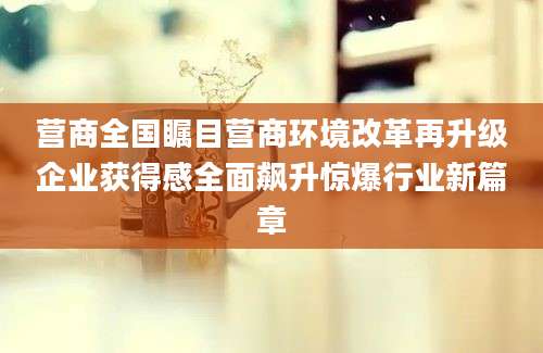 营商全国瞩目营商环境改革再升级企业获得感全面飙升惊爆行业新篇章