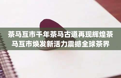 茶马互市千年茶马古道再现辉煌茶马互市焕发新活力震撼全球茶界