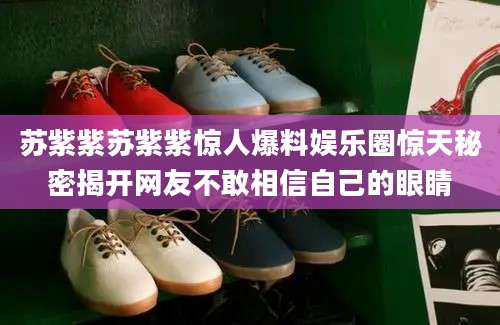 苏紫紫苏紫紫惊人爆料娱乐圈惊天秘密揭开网友不敢相信自己的眼睛