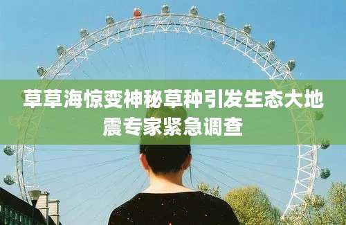 草草海惊变神秘草种引发生态大地震专家紧急调查
