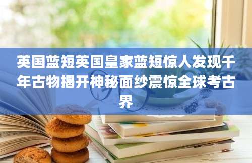 英国蓝短英国皇家蓝短惊人发现千年古物揭开神秘面纱震惊全球考古界