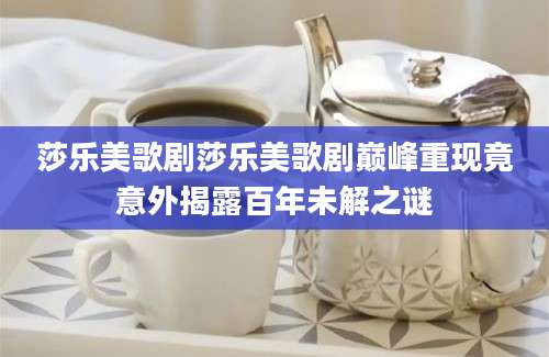 莎乐美歌剧莎乐美歌剧巅峰重现竟意外揭露百年未解之谜