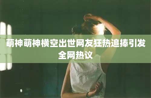 萌神萌神横空出世网友狂热追捧引发全网热议