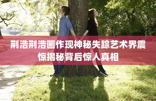 荆浩荆浩画作现神秘失踪艺术界震惊揭秘背后惊人真相
