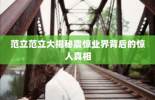 范立范立大揭秘震惊业界背后的惊人真相