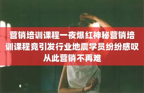 营销培训课程一夜爆红神秘营销培训课程竟引发行业地震学员纷纷感叹从此营销不再难