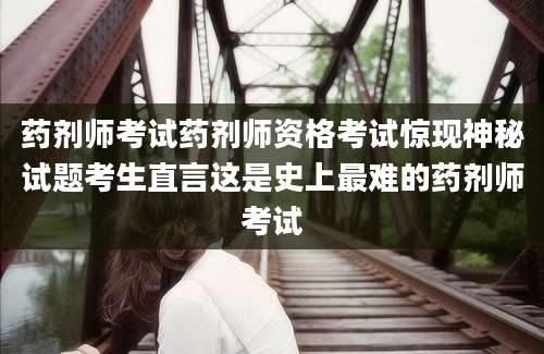 药剂师考试药剂师资格考试惊现神秘试题考生直言这是史上最难的药剂师考试