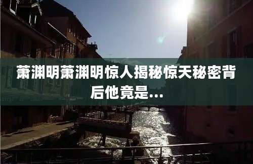 萧渊明萧渊明惊人揭秘惊天秘密背后他竟是...